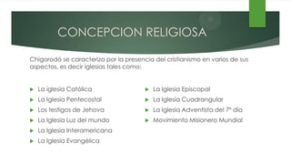CONCEPCION RELIGIOSA

Chigorodó se caracteriza por la presencia del cristianismo en varios de sus
aspectos, es decir iglesias tales como:


   La iglesia Católica                   La Iglesia Episcopal
   La Iglesia Pentecostal                La Iglesia Cuadrangular
   Los testigos de Jehova                La Iglesia Adventista del 7º día
   La Iglesia Luz del mundo              Movimiento Misionero Mundial
   La Iglesia Interamericana
   La Iglesia Evangélica
 
