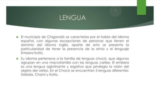 LENGUA

   El municipio de Chigorodó se caracteriza por el habla del idioma
    español, con algunas excepciones de personas que tienen el
    dominio del idioma inglés, aparte de esto se presenta la
    particularidad de tener la presencia de la etnia y el lenguaje
    Embera Katío.
   Su idioma pertenece a la familia de lenguas chocó, que algunos
    agrupan en una macrofamilia con las lenguas caribe. El embera
    es una lengua aglutinante y ergativa que privilegia la visión del
    objeto del verbo. En el Chocó se encuentran 3 lenguas diferentes:
    Dóbida, Chamí y Katío.
 