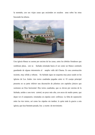 la montaña, con sus viejas casas que ascienden en escalera        unas sobre las otras

buscando las alturas.




Una iglesia blanca se asoma por encima de las casas, entre los árboles frondosos que

sombrean plaza, con su      fachada orientada hacia el sur como un blanco centinela

guardando de alguna intromisión el      amplio valle del Chama. Es una construcción

reciente, muy sólida y robusta. Su fachada sigue un esquema muy poco usado en las

iglesias de Los Andes: tres torres cuadradas pegadas entre sí. El cuerpo principal

presenta en su parte inferior una decoración de pilastras con capiteles jónicos que

sostienen un friso horizontal. Dos torres cuadradas, que se elevan por encima de la

fachada, unidas a una torre central, un poco más alta, con arcos de medio punto, que

dejan ver el campanario, rematadas en cúpulas semi -esféricas. La falta de separación

entre las tres torres, así como las cúpulas sin tambor, le quita toda la gracia a esta

iglesia, que luce bastante pesada, lisa y exenta de movimiento.
 