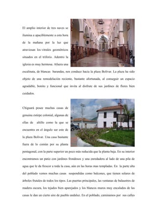 El amplio interior de tres naves se

ilumina a apaciblemente a esta hora

de la mañana por la luz que

atraviesan los vitrales geométricos

situados en el triforio. Adentro la

iglesia es muy hermosa. Afuera una

escalinata, de blancas barandas, nos conduce hacia la plaza Bolívar. La plaza ha sido

objeto de una remodelación reciente, bastante afortunada, al conseguir un espacio

agradable, bonito y funcional que invita al disfrute de sus jardines de flores bien

cuidados.



Chiguará posee muchas casas de

genuina estirpe colonial, algunas de

ellas de    altillo como la que se

encuentra en el ángulo sur este de

la plaza Bolívar. Una casa bastante

fuera de lo común por su planta

pentagonal, con la parte superior un poco más reducida que la planta baja. En su interior

encontramos un patio con jardines frondosos y una enredadera al lado de una pila de

agua que le da frescor a toda la casa, aún en las horas mas templadas. En la parte alta

del poblado vemos muchas casas suspendidas como balcones, que tienen solares de

árboles frutales de todos los tipos. Las puertas principales, las ventanas de balaustres de

madera oscura, los tejados bien aparejados y los blancos muros muy encalados de las

casas le dan un cierto aire de pueblo andaluz. En el poblado, caminamos por sus calles
 