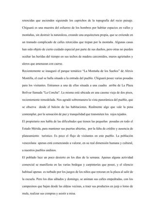retorcidas que ascienden siguiendo los caprichos de la topografía del recio paisaje.

Chiguará es una muestra del esfuerzo de los hombres por habitar espacios en valles y

montañas, sin destruir la naturaleza, creando una arquitectura propia, que se extiende en

un tramado complicado de calles retorcidas que trepan por la montaña. Algunas casas

han sido objeto de cierto cuidado especial por parte de sus dueños, pero otras no pueden

ocultar las heridas del tiempo en sus techos de madera carcomidos, muros agrietados y

aleros que amenazan con caerse.

Recientemente se inauguró el parque temático “La Montaña de los Sueños” de Alexis

Montilla, el cual se halla situado a la entrada del pueblo. Chiguará posee varias posadas

para los visitantes. Entramos a una de ellas situada a una cuadra arriba de La Plaza

Bolívar llamada "La Concha". La misma está ubicada en una casona vieja de dos pisos,

recientemente remodelada. Nos agradó sobremanera la vista panorámica del pueblo, que

se observa desde el balcón de las habitaciones. Realmente algo que vale la pena

contemplar, por la sensación de paz y tranquilidad que transmiten los rojos tejados.

El propietario nos habla de las dificultades que tienen las pequeñas posadas en todo el

Estado Mérida, para mantener sus puertas abiertas, por la falta de crédito y ausencia de

planeamiento turístico. Es poco el flujo de visitantes en este pueblo. La población

venezolana apenas está comenzando a valorar, en su real dimensión humana y cultural,

a nuestros pueblos andinos.

El poblado luce un poco desierto en los días de la semana. Apenas alguna actividad

comercial se manifiesta en las varias bodegas y carpinterías que posee, y el silencio

habitual apenas es turbado por los juegos de los niños que retozan en la plaza al salir de

la escuela. Pero los días sábados y domingo, se animan sus calles empedradas, con los

campesinos que bajan desde las aldeas vecinas, a traer sus productos en jeep o lomo de

mula, realizar sus compras y asistir a misa.
 