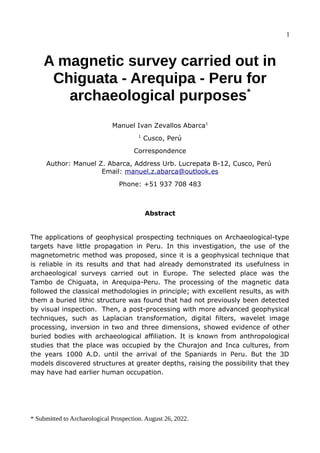 1
A magnetic survey carried out in
Chiguata - Arequipa - Peru for
archaeological purposes*
Manuel Ivan Zevallos Abarca1
1
Cusco, Perú
Correspondence
Author: Manuel Z. Abarca, Address Urb. Lucrepata B-12, Cusco, Perú
Email: manuel.z.abarca@outlook.es
Phone: +51 937 708 483
Abstract
The applications of geophysical prospecting techniques on Archaeological-type
targets have little propagation in Peru. In this investigation, the use of the
magnetometric method was proposed, since it is a geophysical technique that
is reliable in its results and that had already demonstrated its usefulness in
archaeological surveys carried out in Europe. The selected place was the
Tambo de Chiguata, in Arequipa-Peru. The processing of the magnetic data
followed the classical methodologies in principle; with excellent results, as with
them a buried lithic structure was found that had not previously been detected
by visual inspection. Then, a post-processing with more advanced geophysical
techniques, such as Laplacian transformation, digital filters, wavelet image
processing, inversion in two and three dimensions, showed evidence of other
buried bodies with archaeological affiliation. It is known from anthropological
studies that the place was occupied by the Churajon and Inca cultures, from
the years 1000 A.D. until the arrival of the Spaniards in Peru. But the 3D
models discovered structures at greater depths, raising the possibility that they
may have had earlier human occupation.
* Submitted to Archaeological Prospection. August 26, 2022.
 