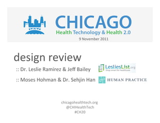 9	
  November	
  2011	
  




design	
  review	
  
::	
  Dr.	
  Leslie	
  Ramirez	
  &	
  Jeﬀ	
  Bailey	
  
::	
  Moses	
  Hohman	
  &	
  Dr.	
  Sehjin	
  Han	
  


                                 chicagohealthtech.org	
  	
  
                                    @CHIHealthTech	
  
                                        #CH20	
  
                                           	
  
                                           	
  
 