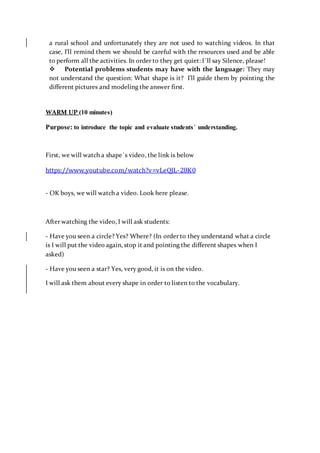 a rural school and unfortunately they are not used to watching videos. In that
case, I’ll remind them we should be careful with the resources used and be able
to perform all the activities. In order to they get quiet: I´ll say Silence, please!
 Potential problems students may have with the language: They may
not understand the question: What shape is it? I’ll guide them by pointing the
different pictures and modeling the answer first.
WARM UP (10 minutes)
Purpose: to introduce the topic and evaluate students´ understanding.
First, we will watch a shape´s video, the link is below
https://www.youtube.com/watch?v=vLeQJL-28K0
- OK boys, we will watch a video. Look here please.
After watching the video, I will ask students:
- Have you seen a circle? Yes? Where? (In order to they understand what a circle
is I will put the video again, stop it and pointing the different shapes when I
asked)
- Have you seen a star? Yes, very good, it is on the video.
I will ask them about every shape in order to listen to the vocabulary.
 