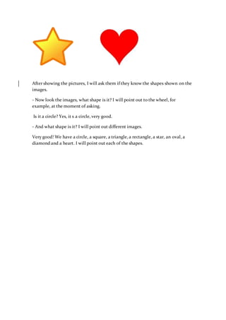 After showing the pictures, I will ask them if they know the shapes shown on the
images.
- Now look the images, what shape is it? I will point out to the wheel, for
example, at the moment of asking.
Is it a circle? Yes, it s a circle, very good.
- And what shape is it? I will point out different images.
Very good! We have a circle, a square, a triangle, a rectangle, a star, an oval, a
diamond and a heart. I will point out each of the shapes.
 