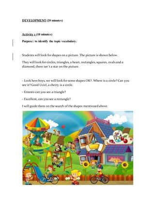 DEVELOPMENT (20 minutes)
Activity 1 (10 minutes)
Purpose: to identify the topic vocabulary.
Students will look for shapes on a picture. The picture is shown below.
They will look for circles, triangles, a heart, rectangles, squares, ovals and a
diamond, there isn´t a star on the picture.
- Look here boys, we will look for some shapes OK?. Where is a circle? Can you
see it? Good Uciel, a cherry is a circle.
- Ernesto can you see a triangle?
- Excellent, can you see a rectangle?
I will guide them on the search of the shapes mentioned above.
 