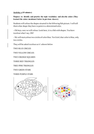 Activity 2 (10 minutes)
Purpose: to identify and practise the topic vocabulary and also the colors (They
learned the colors mentioned below in previous classes)
Students will colour the shapes situated in the following fish picture. I will tell
them what shape they have to paint to a determined color.
- Ok boys, now we will colour. Look here, it is a fish with shapes. You have
tocolour what I say, OK?
- We will start;colour two circles of color blue. Yes Uciel, that color is blue, only
two circles.
They will be asked tocolour as it´s shown below
TWO BLUE CIRCLES
TWO YELLOW CIRCLES
TWO ORANGE SQUARES
THREE RED TRIANGLES
TREE PINK TRIANGLES
TWO GREEN STARS
THREE PURPLE STARS
 