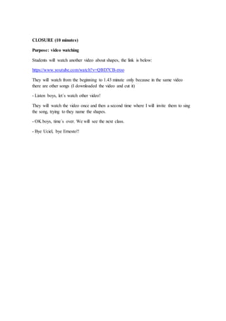 CLOSURE (10 minutes)
Purpose: video watching
Students will watch another video about shapes, the link is below:
https://www.youtube.com/watch?v=QBD7CB-rroo
They will watch from the beginning to 1.43 minute only because in the same video
there are other songs (I downloaded the video and cut it)
- Listen boys, let´s watch other video!
They will watch the video once and then a second time where I will invite them to sing
the song, trying to they name the shapes.
- OK boys, time´s over. We will see the next class.
- Bye Uciel, bye Ernesto!!
 