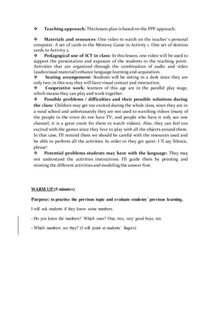  Teaching approach: This lesson plan is based on the PPP approach.
 Materials and resources: One video to watch on the teacher´s personal
computer. A set of cards to the Memory Game in Activity 1. One set of domino
cards to Activity 2.
 Pedagogical use of ICT in class: In this lesson, one video will be used to
support the presentation and exposure of the students to the teaching point.
Activities that are organized through the combination of audio and video
(audiovisual material) enhance language learning and acquisition.
 Seating arrangement: Students will be sitting in a desk since they are
only two, in this way they will have visual contact and interaction.
 Cooperative work: learners of this age are in the parallel play stage,
which means they can play and work together.
 Possible problems / difficulties and their possible solutions during
the class: Children may get too excited during the whole class, since they are in
a rural school and unfortunately they are not used to watching videos (many of
the people in the town do not have TV, and people who have it only see one
channel, it is a great event for them to watch videos). Also, they can feel too
excited with the games since they love to play with all the objects around them.
In that case, I’ll remind them we should be careful with the resources used and
be able to perform all the activities. In order to they get quiet: I´ll say Silence,
please!
 Potential problems students may have with the language: They may
not understand the activities instructions. I’ll guide them by pointing and
miming the different activities and modeling the answer first.
WARM UP (5 minutes)
Purpose: to practise the previous topic and evaluate students´ previous learning.
I will ask students if they know some numbers.
- Do you know the numbers? Which ones? One, two, very good boys, ten.
- Which numbers are they? (I will point at students´ fingers)
 
