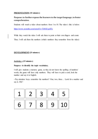 PRESENTATION (10 minutes)
Purpose: to further expose the learners to the target language, to foster
comprehension.
Students will watch a video about numbers from 1 to 10. The video´s link is below:
https://www.youtube.com/watch?v=Yt8GFgxlITs
While they watch the video I will ask them to point at their own fingers and count.
Then, I will ask them the numbers (which numbers they remember from the video)
DEVELOPMENT (25 minutes)
Activity 1 (15 minutes)
Purpose: to identify the topic vocabulary.
I will give students a memory game, as they do not know the spelling of numbers´
words, the game will have only numbers. They will have to pick a card, look the
number and say it in English.
- Pay attention boys, remember the numbers? One, two, three… Look for a number and
say it, OK?
1 2 3 4 5
6 7 8 109
 