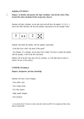 Activity 2 (10 minutes)
Purpose: to identify and practise the topic vocabulary and also the colors (They
learned the colors mentioned below in previous classes)
Students will play a domino, on one side each card will have the number (1-2-3-4…)
and on the other side they will have the quantity represented as in the example below:
Students will match the number with the quantity represented.
- Look here boys, what´s the name of this game?
- Yes Enrique, it´s a domino, do you know how to play? You have to match the number
with the quantity; I will do the first movement.
(Maybe will be the first time they will see a domino, so I will help them in order to
achieve the aim of the activity)
CLOSURE (10 minutes)
Purpose: incorporate previous knowledge
Students will draw 5 sets of images:
- Four yellow stars
- Two orange circles
- Five blue squares
- Eight purple triangles
- One red heart
- Last activity boys! You have to draw and color what I say OK? For example one blue circle,
did you understand?
5 2
 