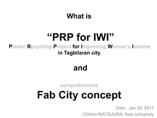 What is
“PRP for IWI”
Plastic Recycling Project for Improving Women’s Income
in Tagbilaran city
and
comprehensive
Fab City concept
Date : Jan 25, 2017
Chihiro MATSUURA, Keio University
 