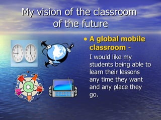 My vision of the classroom  of the future A global mobile classroom  -   I would like my students being able to learn their lessons any time they want and any place they go.  
