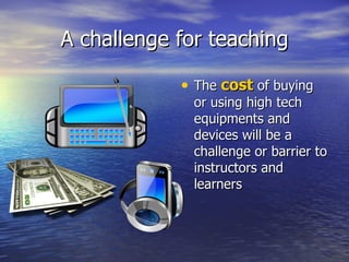 A challenge for teaching The  cost  of buying or using high tech equipments and devices will be a challenge or barrier to instructors and learners 