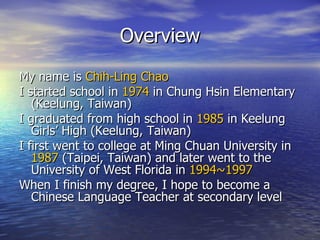 Overview My name is  Chih-Ling Chao I started school in  1974  in Chung Hsin Elementary (Keelung, Taiwan) I graduated from high school in  1985  in Keelung Girls’ High (Keelung, Taiwan) I first went to college at Ming Chuan University in  1987  (Taipei, Taiwan) and later went to the University of West Florida in  1994~1997 When I finish my degree, I hope to become a Chinese Language Teacher at secondary level 