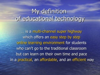 My definition  of educational technology …  is a  multi-channel super highway   which offers an  easy step by step   online learning environment  for students  who can’t go to the traditional classroom  but can learn on their own time and pace  in a  practical , an  affordable , and an  efficient  way 