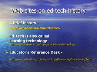 Web sites on ed tech history A brief history - http://www.aect.org/About/History/ Ed Tech is also called  learning technology  -  http://www.answers.com/topic/educational-technology Educator’s Reference Desk - http://www.eduref.org/cgi-bin/print.cgi/Resources/Educational_Technology/History.html 