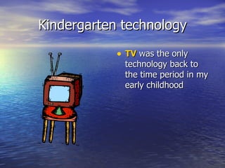 Kindergarten technology TV  was the only technology back to the time period in my early childhood 