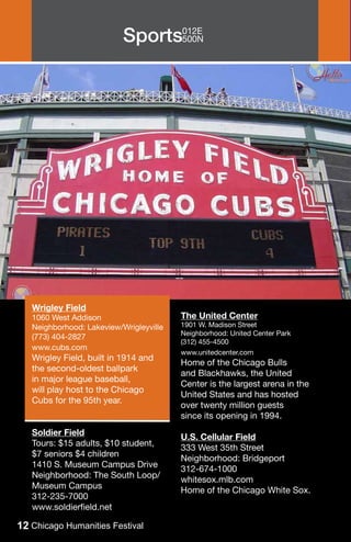 Sports012E
                                 500N




   Wrigley Field
   1060 West Addison                     The United Center
   Neighborhood: Lakeview/Wrigleyville   1901 W. Madison Street
                                         Neighborhood: United Center Park
   (773) 404-2827
                                         (312) 455-4500
   www.cubs.com
                                         www.unitedcenter.com
   Wrigley Field, built in 1914 and
                                         Home of the Chicago Bulls
   the second-oldest ballpark
                                         and Blackhawks, the United
   in major league baseball,
                                         Center is the largest arena in the
   will play host to the Chicago
                                         United States and has hosted
   Cubs for the 95th year.
                                         over twenty million guests
                                         since its opening in 1994.
   Soldier Field
                                         U.S. Cellular Field
   Tours: $15 adults, $10 student,
                                         333 West 35th Street
   $7 seniors $4 children
                                         Neighborhood: Bridgeport
   1410 S. Museum Campus Drive
                                         312-674-1000
   Neighborhood: The South Loop/
                                         whitesox.mlb.com
   Museum Campus
                                         Home of the Chicago White Sox.
   312-235-7000
   www.soldierfield.net

12 Chicago Humanities Festival
 