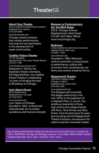 Theater013E
                                  500N




 About Face Theatre                         Museum of Contemporary
 Check website for performance locations    Art, the MCA Stage
 Neighborhood: Uptown
 (773) 784-8565
                                            220 E. Chicago Avenue
 aboutfacetheatre.com
                                            Neighborhood: Gold Coast
 Chicago-based company                      312.397.4010 (Box Office)
 that creates performances                  www.mcachicago.org
 that examine and participate
 in the development of                      Redmoon
                                            Check website for performance locations
 queer communities.                         Neighborhood: West Loop
                                            312-850 – 8440
 Cadillac Palace Theater                    www.redmoon.org
 151 W. Randolph                            Founded in 1990, Redmoon
 Neighborhood: The Loop/ Theater District
 312-977-1700
                                            works to promote a unique brand
 www.broadwayinchicago.com
                                            of performance, pulling with
 Designed in 1926 by the                    conviction from contemporary art
 legendary theater architects,              forms and ancient theatrical forms.
 the Rapp Brothers, the Cadillac
 Palace Theater is celebrating              Steppenwolf Theatre
                                            1650 North Halsted Street
 10 years of bringing the best              Chicago, IL 60614
 of Broadway to Chicago.                    Neighborhood: Lincoln Park
                                            (312) 335-1650
 Lyric Opera House                          www.steppenwolf.org
 20 N. Wacker Drive                         The Steppenwolf ensemble
 Neighborhood: The Loop                     first began performing in the
 312-332-2244
                                            mid-1970s in the basement of
 www.lyricopera.org
                                            a Highland Park, IL church, the
 Lyric Opera of Chicago,                    ambitious brainchild of three
 founded in 1954, is renowned               high school and college friends:
 internationally for its artistic           Jeff Perry, Terry Kinney and Gary
 excellence and financial strength.         Sinise. Fast forward some 35 years
                                            and counting and the Steppenwolf
                                            Theatre Company has become the
                                            nation’s premier ensemble theater.


Day-of discounted theatre tickets can be found at www.hottix.org or in person at:
163 E. PEARSON, Chicago (At Michigan Avenue, in the Water Works Visitor Center)
Tuesday-Saturday 10a.m.-6p.m. Sunday 11a.m.-4p.m.




                                                    Chicago Humanities Festival 13
 