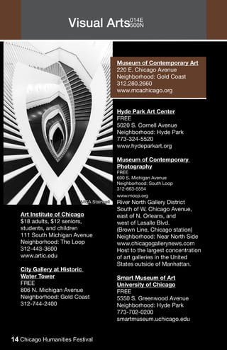 Visual Arts014E
                                500N




                                         Museum of Contemporary Art
                                         220 E. Chicago Avenue
                                         Neighborhood: Gold Coast
                                         312.280.2660
                                         www.mcachicago.org


                                         Hyde Park Art Center
                                         FREE
                                         5020 S. Cornell Avenue
                                         Neighborhood: Hyde Park
                                         773-324-5520
                                         www.hydeparkart.org

                                         Museum of Contemporary
                                         Photography
                                         FREE
                                         600 S. Michigan Avenue
                                         Neighborhood: South Loop
                                         312-663-5554
                                         www.mocp.org
                         MCA Stairwell   River North Gallery District
                                         South of W. Chicago Avenue,
   Art Institute of Chicago              east of N. Orleans, and
   $18 adults, $12 seniors,              west of Lasalle Blvd.
   students, and children                (Brown Line, Chicago station)
   111 South Michigan Avenue             Neighborhood: Near North Side
   Neighborhood: The Loop                www.chicagogallerynews.com
   312-443-3600                          Host to the largest concentration
   www.artic.edu                         of art galleries in the United
                                         States outside of Manhattan.
   City Gallery at Historic
   Water Tower                           Smart Museum of Art
   FREE                                  University of Chicago
   806 N. Michigan Avenue                FREE
   Neighborhood: Gold Coast              5550 S. Greenwood Avenue
   312-744-2400                          Neighborhood: Hyde Park
                                         773-702-0200
                                         smartmuseum.uchicago.edu


14 Chicago Humanities Festival
 