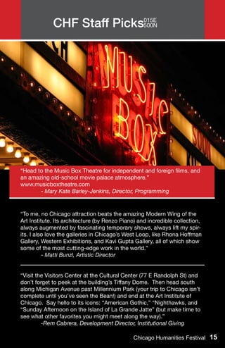 CHF Staff Picks015E
                            500N




“Head to the Music Box Theatre for independent and foreign films, and
an amazing old-school movie palace atmosphere.”
www.musicboxtheatre.com
	      - Mary Kate Barley-Jenkins, Director, Programming



“To me, no Chicago attraction beats the amazing Modern Wing of the
Art Institute. Its architecture (by Renzo Piano) and incredible collection,
always augmented by fascinating temporary shows, always lift my spir-
its. I also love the galleries in Chicago’s West Loop, like Rhona Hoffman
Gallery, Western Exhibitions, and Kavi Gupta Gallery, all of which show
some of the most cutting-edge work in the world.”
	         - Matti Bunzl, Artistic Director


“Visit the Visitors Center at the Cultural Center (77 E Randolph St) and
don’t forget to peek at the building’s Tiffany Dome. Then head south
along Michigan Avenue past Millennium Park (your trip to Chicago isn’t
complete until you’ve seen the Bean!) and end at the Art Institute of
Chicago. Say hello to its icons: “American Gothic,” “Nighthawks, and
“Sunday Afternoon on the Island of La Grande Jatte” (but make time to
see what other favorites you might meet along the way).”
	        -Rem Cabrera, Development Director, Institutional Giving

                                              Chicago Humanities Festival 15
 