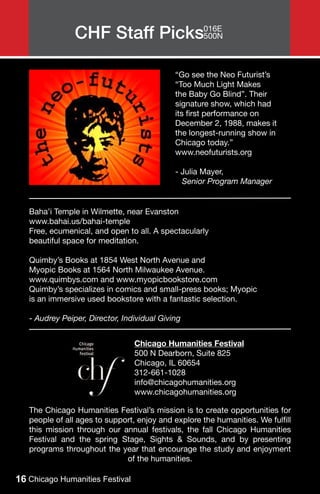 CHF Staff Picks016E
                               500N



                                             “Go see the Neo Futurist’s
                                             “Too Much Light Makes
                                             the Baby Go Blind”. Their
                                             signature show, which had
                                             its first performance on
                                             December 2, 1988, makes it
                                             the longest-running show in
                                             Chicago today.”
                                             www.neofuturists.org

                                             - Julia Mayer,
                                               Senior Program Manager


   Baha’i Temple in Wilmette, near Evanston
   www.bahai.us/bahai-temple
   Free, ecumenical, and open to all. A spectacularly
   beautiful space for meditation.

   Quimby’s Books at 1854 West North Avenue and
   Myopic Books at 1564 North Milwaukee Avenue.
   www.quimbys.com and www.myopicbookstore.com
   Quimby’s specializes in comics and small-press books; Myopic
   is an immersive used bookstore with a fantastic selection.

   - Audrey Peiper, Director, Individual Giving


                                 Chicago Humanities Festival
                                 500 N Dearborn, Suite 825
                                 Chicago, IL 60654
                                 312-661-1028
                                 info@chicagohumanities.org
                                 www.chicagohumanities.org

   The Chicago Humanities Festival’s mission is to create opportunities for
   people of all ages to support, enjoy and explore the humanities. We fulfill
   this mission through our annual festivals, the fall Chicago Humanities
   Festival and the spring Stage, Sights & Sounds, and by presenting
   programs throughout the year that encourage the study and enjoyment
                              of the humanities.

16 Chicago Humanities Festival
 