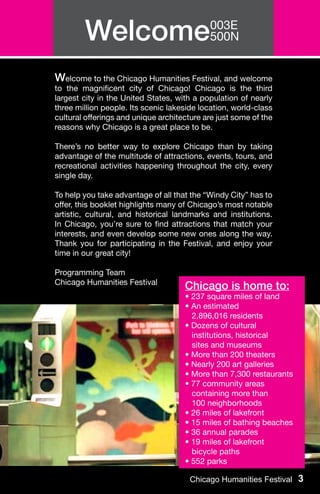 Welcome003E
               500N


Welcome to the Chicago Humanities Festival, and welcome
to the magnificent city of Chicago! Chicago is the third
largest city in the United States, with a population of nearly
three million people. Its scenic lakeside location, world-class
cultural offerings and unique architecture are just some of the
reasons why Chicago is a great place to be.

There’s no better way to explore Chicago than by taking
advantage of the multitude of attractions, events, tours, and
recreational activities happening throughout the city, every
single day.

To help you take advantage of all that the “Windy City” has to
offer, this booklet highlights many of Chicago’s most notable
artistic, cultural, and historical landmarks and institutions.
In Chicago, you’re sure to find attractions that match your
interests, and even develop some new ones along the way.
Thank you for participating in the Festival, and enjoy your
time in our great city!

Programming Team
Chicago Humanities Festival
                                     Chicago is home to:
                                     • 237 square miles of land
                                     • An estimated
                                       2,896,016 residents
                                     • Dozens of cultural
                                       institutions, historical
                                       sites and museums
                                     • More than 200 theaters
                                     • Nearly 200 art galleries
                                     • More than 7,300 restaurants
                                     • 77 community areas 	
                                       containing more than
                                       100 neighborhoods
                                     • 26 miles of lakefront
                                     • 15 miles of bathing beaches
                                     • 36 annual parades
                                     • 19 miles of lakefront
                                       bicycle paths
                                     • 552 parks

                                       Chicago Humanities Festival 3
 