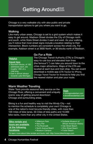 Getting Around004E
                                 500N




   Chicago is a very walkable city with also public and private
   transportation options to get you where you want to go.

   Walking
   Like many urban areas, Chicago is set to a grid system which makes it
   easy to get around. Madison Street divides the City of Chicago north
   and south, while State Street divides it east and west. As your walking,
   you’ll notice that most street signs include a location relating to their
   intersection. Block numbers are consistent across the whole city. For
   example, Addison street is at 3600 North, or 36 blocks north of Madison.

   			                           Go For a Ride
   			
   Helpful                       The Chicago Transit Authority (CTA) is Chicago’s 	
   			                           easy-to-use bus and elevated train lines
   travel tips:
   			 100
   • Standard blocks, of
                                 (the famous“L”) can take you around town to the
   			
     addresses each, are         cities major attractions. Maps of the CTA are
   			
     roughly 1/8th of a          located at each bus and train stop. You can event
     mile long.
   			                           download a mobile app (CTA Tracker for iPhone,
    • East is almost always
   			
   towards Lake Michigan.
                                 Chicago Transit Tracker for Android) to help you find
   			                           the nearest station and plan your route.


   Warm Weather Traveling
   Water Taxis provide seasonal ferry service on the
                                                                    Visit:
   Chicago River, offering a convenient and uniquely                • chicagowatertaxi.com
   scenic way of getting around downtown                            • shorelinewatertaxi.com
   Chicago and surrounding areas.

   Biking is a fun and healthy way to visit the Windy City – not
   to mention the schedule is completely your own! Chicago is
   one of the nation’s most bicycle-friendly cities, with more than
   100 miles of bike lanes, 50 miles of bike paths and 10,000
   bike racks, more than any other city in the United States.

    Bike rentals and              • Millenium Park               • DuSable Museum of
                                  • Navy Pier                      African American History
    tours are available
                                  • The Riverwalk                • Oak Street Beach
    at the following              • North Avenue Beach           • Ohio Street Beach
    locations:                    • Museum Campus                • Foster Beach
    To learn more about bike rentals and tours: visit: http://www.bikechicago.com


4 Chicago Humanities Festival
 