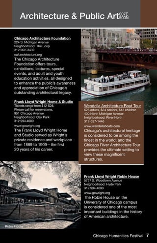 Architecture & Public Art007E
                                  500N




     Chicago Architecture Foundation
     224 S. Michigan Avenue
     Neighborhood: The Loop
     312-922-3432
     caf.architecture.org
     The Chicago Architecture
     Foundation offers tours,
     exhibitions, lectures, special
     events, and adult and youth
     education activities, all designed
     to enhance the public’s awareness
     and appreciation of Chicago’s
     outstanding architectural legacy.

     Frank Lloyd Wright Home & Studio
     Tickets range from $12-$25.          Wendella Architecture Boat Tour
     Please call for reservations.        $26 adults, $24 seniors, $13 children
     951 Chicago Avenue                   400 North Michigan Avenue
     Neighborhood: Oak Park               Neighborhood: River North
     312.994.4000                         312-337-1446
     www.gowright.org                     www.wendellaboats.com
     The Frank Lloyd Wright Home          Chicago’s architectural heritage
     and Studio served as Wright’s        is considered to be among the
     private residence and workplace      finest in the world, and the
     from 1889 to 1909—the first          Chicago River Architecture Tour
     20 years of his career.              provides the ultimate setting to
                                          view these magnificent
                                          structures.



                                          Frank Lloyd Wright Robie House
                                          5757 S. Woodlawn Avenue
                                          Neighborhood: Hyde Park
                                          312.994.4000
                                          www.gowright.org
                                          The Robie House on the
                                          University of Chicago campus
                                          is considered one of the most
                                          important buildings in the history
                                          of American architecture.

Robie House


                                                Chicago Humanities Festival 7
 