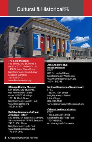 Cultural & Historical008E
                                500N




   The Field Museum
   $15 adults, $12 students &           Jane Addams Hull
   seniors, $10 children (3-11)         House Museum
   1400 S. Lake Shore Drive             FREE
   Neighborhood: South Loop/            800 S. Halsted Street
   Museum Campus                        Neighborhood: West Loop
   312-922-9410                         www.hullhousemuseum.org
   www.fieldmuseum.org                  312-413-5353

   Chicago History Museum               National Museum of Mexican Art
   $14 adults, $12 students,            FREE
   free for children 12 and             1852 W. 19th Street
   under / FREE Mondays                 Neighborhood: Pilsen/
   1601 N. Clark Street                 Little Village
   Neighborhood: Lincoln Park           312-738-1503
   www.chicagohs.org                    www.nationalmuseumofmexicanart.org
   312.642.4600
                                        Oriental Institute Museum
   DuSable Museum of African            FREE
   American History                     1155 East 58th Street
   $10 adults, $7 students & seniors,   Neighborhood: Hyde Park
   $3 children 6-11 / FREE Sundays      773-702-9520
   740 E. 56th Place                    oi.uchicago.edu/museum
   Neighborhood: Hyde Park
   www.dusablemuseum.org
   773-947-0600

8 Chicago Humanities Festival
 