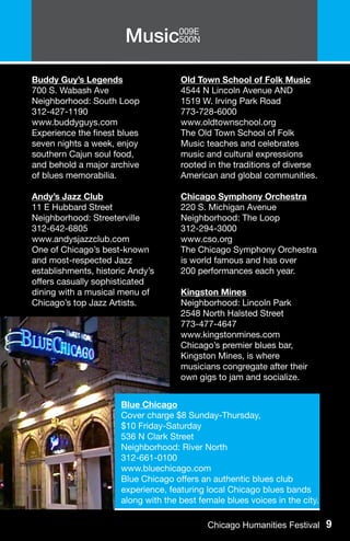 Music009E
                            500N



Buddy Guy’s Legends                  Old Town School of Folk Music
700 S. Wabash Ave                    4544 N Lincoln Avenue AND
Neighborhood: South Loop             1519 W. Irving Park Road
312-427-1190                         773-728-6000
www.buddyguys.com                    www.oldtownschool.org
Experience the finest blues          The Old Town School of Folk
seven nights a week, enjoy           Music teaches and celebrates
southern Cajun soul food,            music and cultural expressions
and behold a major archive           rooted in the traditions of diverse
of blues memorabilia.                American and global communities.

Andy’s Jazz Club                     Chicago Symphony Orchestra
11 E Hubbard Street                  220 S. Michigan Avenue
Neighborhood: Streeterville          Neighborhood: The Loop
312-642-6805                         312-294-3000
www.andysjazzclub.com                www.cso.org
One of Chicago’s best-known          The Chicago Symphony Orchestra
and most-respected Jazz              is world famous and has over
establishments, historic Andy’s      200 performances each year.
offers casually sophisticated
dining with a musical menu of        Kingston Mines
Chicago’s top Jazz Artists.          Neighborhood: Lincoln Park
                                     2548 North Halsted Street
                                     773-477-4647
                                     www.kingstonmines.com
                                     Chicago’s premier blues bar,
                                     Kingston Mines, is where
                                     musicians congregate after their
                                     own gigs to jam and socialize.


                      Blue Chicago
                      Cover charge $8 Sunday-Thursday,
                      $10 Friday-Saturday
                      536 N Clark Street
                      Neighborhood: River North
                      312-661-0100
                      www.bluechicago.com
                      Blue Chicago offers an authentic blues club
                      experience, featuring local Chicago blues bands
                      along with the best female blues voices in the city.

                                            Chicago Humanities Festival 9
 