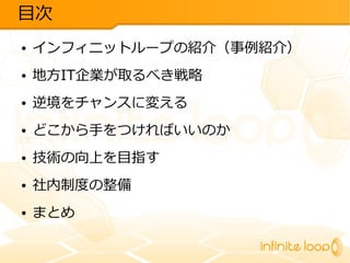 目次
●

インフィニットループの紹介（事例紹介）

●

地方IT企業が取るべき戦略

●

逆境をチャンスに変える

●

どこから手をつければいいのか

●

技術の向上を目指す

●

社内制度の整備

●

まとめ

 