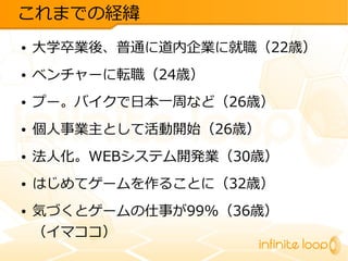 これまでの経緯
●

大学卒業後、普通に道内企業に就職（22歳）

●

ベンチャーに転職（24歳）

●

プー。バイクで日本一周など（26歳）

●

個人事業主として活動開始（26歳）

●

法人化。WEBシステム開発業（30歳）

●

はじめてゲームを作ることに（32歳）

●

気づくとゲームの仕事が99%（36歳）
（イマココ）

 