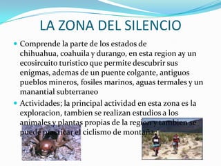 LA ZONA DEL SILENCIO
 Comprende la parte de los estados de
  chihuahua, coahuila y durango, en esta region ay un
  ecosircuito turistico que permite descubrir sus
  enigmas, ademas de un puente colgante, antiguos
  pueblos mineros, fosiles marinos, aguas termales y un
  manantial subterraneo
 Actividades; la principal actividad en esta zona es la
  exploracion, tambien se realizan estudios a los
  animales y plantas propias de la region y tambien se
  puede practicar el ciclismo de montaña.
 