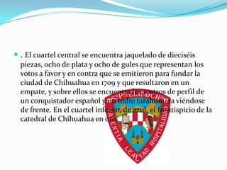  . El cuartel central se encuentra jaquelado de dieciséis
  piezas, ocho de plata y ocho de gules que representan los
  votos a favor y en contra que se emitieron para fundar la
  ciudad de Chihuahua en 1709 y que resultaron en un
  empate, y sobre ellos se encuentra los rostros de perfil de
  un conquistador español y un indio tarahumara viéndose
  de frente. En el cuartel inferior, de azul, el frontispicio de la
  catedral de Chihuahua en oro.
 