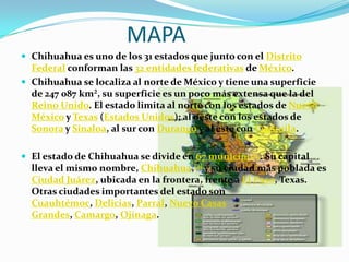 MAPA
 Chihuahua es uno de los 31 estados que junto con el Distrito
  Federal conforman las 32 entidades federativas de México.
 Chihuahua se localiza al norte de México y tiene una superficie
  de 247 087 km², su superficie es un poco más extensa que la del
  Reino Unido. El estado limita al norte con los estados de Nuevo
  México y Texas (Estados Unidos); al oeste con los estados de
  Sonora y Sinaloa, al sur con Durango y al este con Coahuila.

 El estado de Chihuahua se divide en 67 municipios. Su capital
  lleva el mismo nombre, Chihuahua,[4] y su ciudad más poblada es
  Ciudad Juárez, ubicada en la frontera, frente a El Paso, Texas.
  Otras ciudades importantes del estado son
  Cuauhtémoc, Delicias, Parral, Nuevo Casas
  Grandes, Camargo, Ojinaga.
 