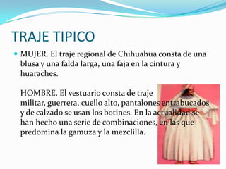 TRAJE TIPICO
 MUJER. El traje regional de Chihuahua consta de una
 blusa y una falda larga, una faja en la cintura y
 huaraches.

 HOMBRE. El vestuario consta de traje
 militar, guerrera, cuello alto, pantalones entrabucados
 y de calzado se usan los botines. En la actualidad se
 han hecho una serie de combinaciones, en las que
 predomina la gamuza y la mezclilla.
 
