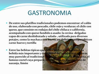 GASTRONOMIA
 De entre sus platillos tradicionales podemos encontrar: el caldo
  de oso, elaborado con pescado, chile rojo y verduras; el chile con
  queso, que consiste en rodajas del chile chilaca o california,
  acompañado con queso fundido o asado; la cecina -delgadas
  capas de carne deshidratada y salada-, utilizada para diversos
  potajes, como la machaca con huevo, un delicioso preparado con
  carne huevo y tortilla

 Entre las bebitas típicas que debes probar están el sotol, la
  bebida más importante y tradicional del estado cuyo sabor es
  muy parecido al tradicional *tequila*, así como la Margarita, el
  famoso coctel cuya preparación es a base de tequila, licor de
  naranja, limón
 