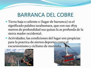 BARRANCA DEL COBRE
 Tierra baja o caliente o (lugar de barranca) es el
  significado palabra tarahumara, que con sus 1879
  metros de profundidad sea quisas la as profunda de la
  sierra madre occidental.
 Actividades; las condiciones del lugar son propicias
  para la practica de siertos deportes como el
  excursionismo y ciclismo de montaña.
 