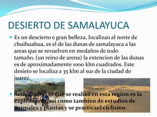 DESIERTO DE SAMALAYUCA
 Es un descierto e gran belleza, localizao al norte de
  chuihuahua, es el de las dunas de samalayuca a las
  areas que se revuelven en medaños de todo
  tamaño, (un reino de arena) la extencion de las dunas
  es de aproximadamente 1000 klm cuadrados. Este
  desieto se localiza a 35 klm al sur de la ciudad de
  juarez.

 Actividades; lo que se realiza en esta region es la
  exploracion, asi como tambien de estudios de
  animales y plantas y se practicael ciclismo.
 