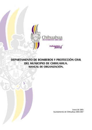 DEPARTAMENTO DE BOMBEROS Y PROTECCIÓN CIVIL
        DEL MUNICIPIO DE CHIHUAHUA.
          MANUAL DE ORGANIZACIÓN.




                                                Enero de 2005
                          Ayuntamiento de Chihuahua 2004-2007
 