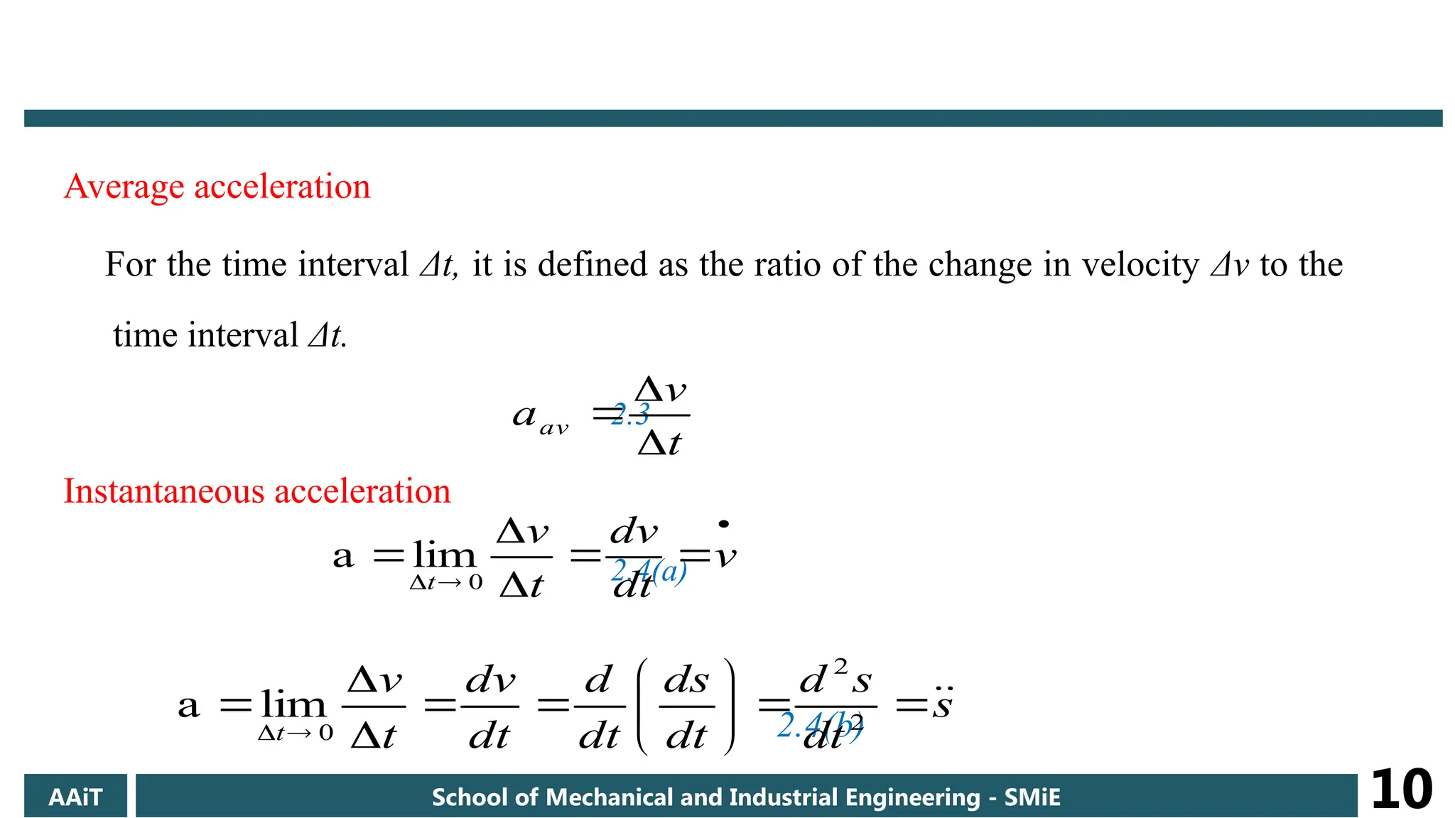 Average acceleration
For the time interval Δt, it is defined as the ratio of the change in velocity Δv to the
time interval Δt.
2.3
Instantaneous acceleration
2.4(a)
2.4(b)
t
v
aav










 v
dt
dv
t
v
t 0
lim
a
s
dt
s
d
dt
ds
dt
d
dt
dv
t
v
t
















 2
2
0
lim
a
AAiT School of Mechanical and Industrial Engineering - SMiE 10
 