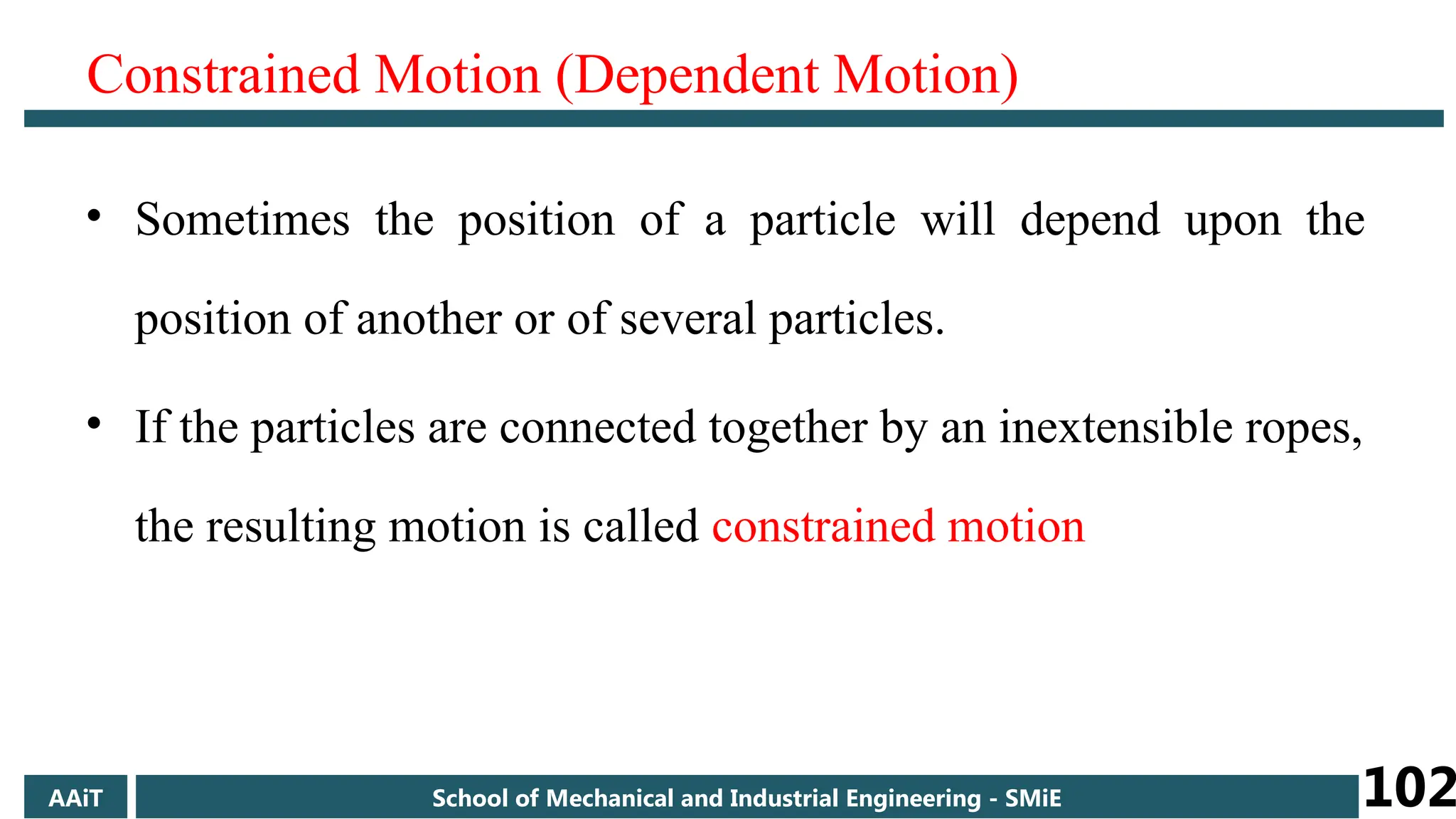 Constrained Motion (Dependent Motion)
• Sometimes the position of a particle will depend upon the
position of another or of several particles.
• If the particles are connected together by an inextensible ropes,
the resulting motion is called constrained motion
AAiT School of Mechanical and Industrial Engineering - SMiE 102
 