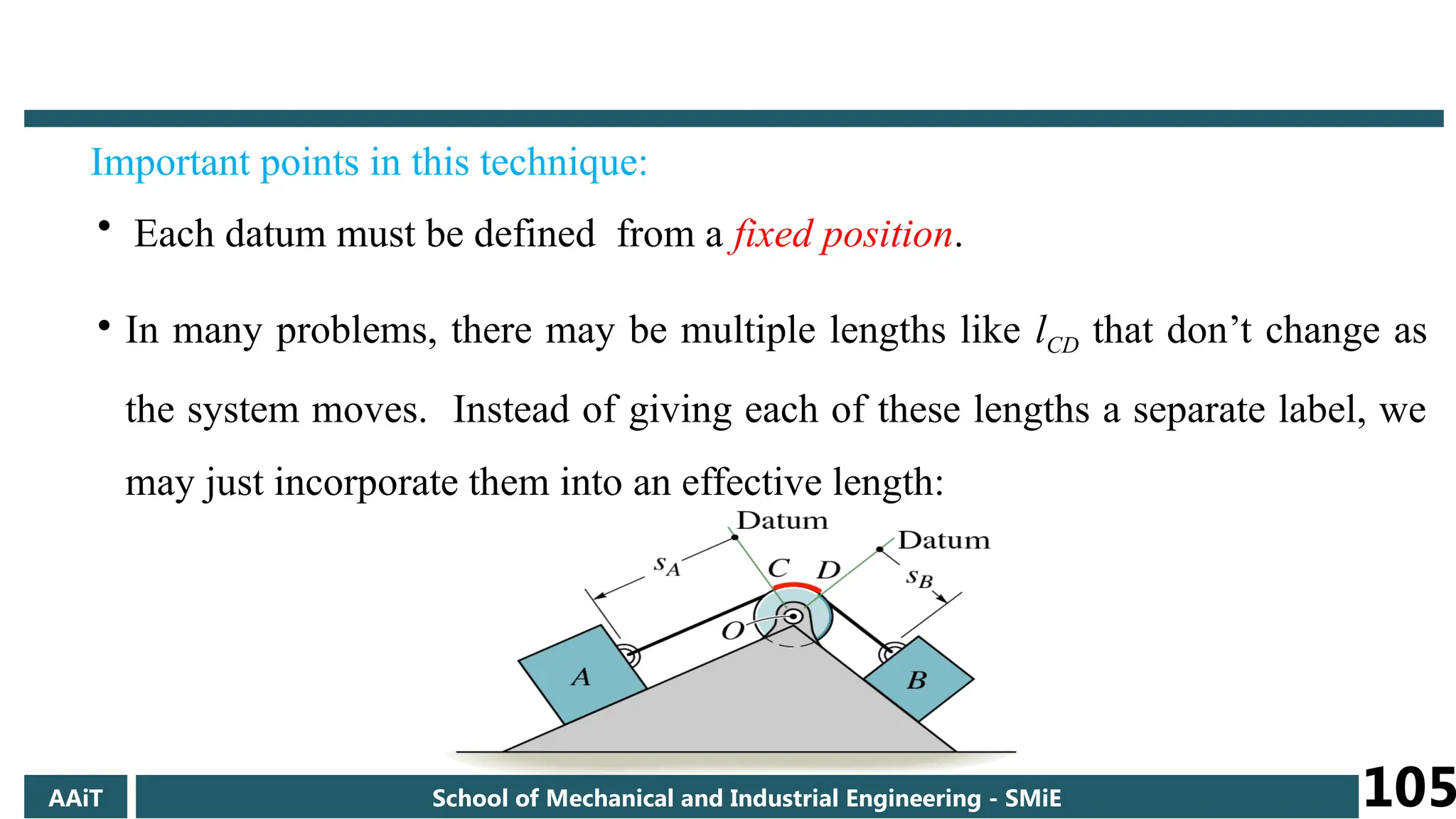 Important points in this technique:
• Each datum must be defined from a fixed position.
• In many problems, there may be multiple lengths like lCD that don’t change as
the system moves. Instead of giving each of these lengths a separate label, we
may just incorporate them into an effective length:
AAiT School of Mechanical and Industrial Engineering - SMiE 105
 