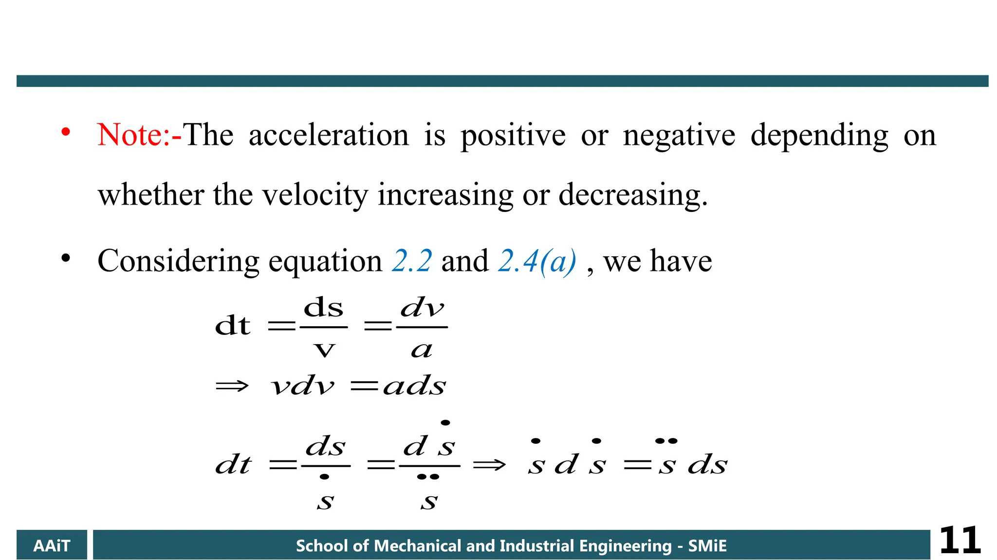 • Note:-The acceleration is positive or negative depending on
whether the velocity increasing or decreasing.
• Considering equation 2.2 and 2.4(a) , we have
ds
s
s
d
s
s
s
d
s
ds
dt
ads
vdv
a
dv
















v
ds
dt
AAiT School of Mechanical and Industrial Engineering - SMiE 11
 