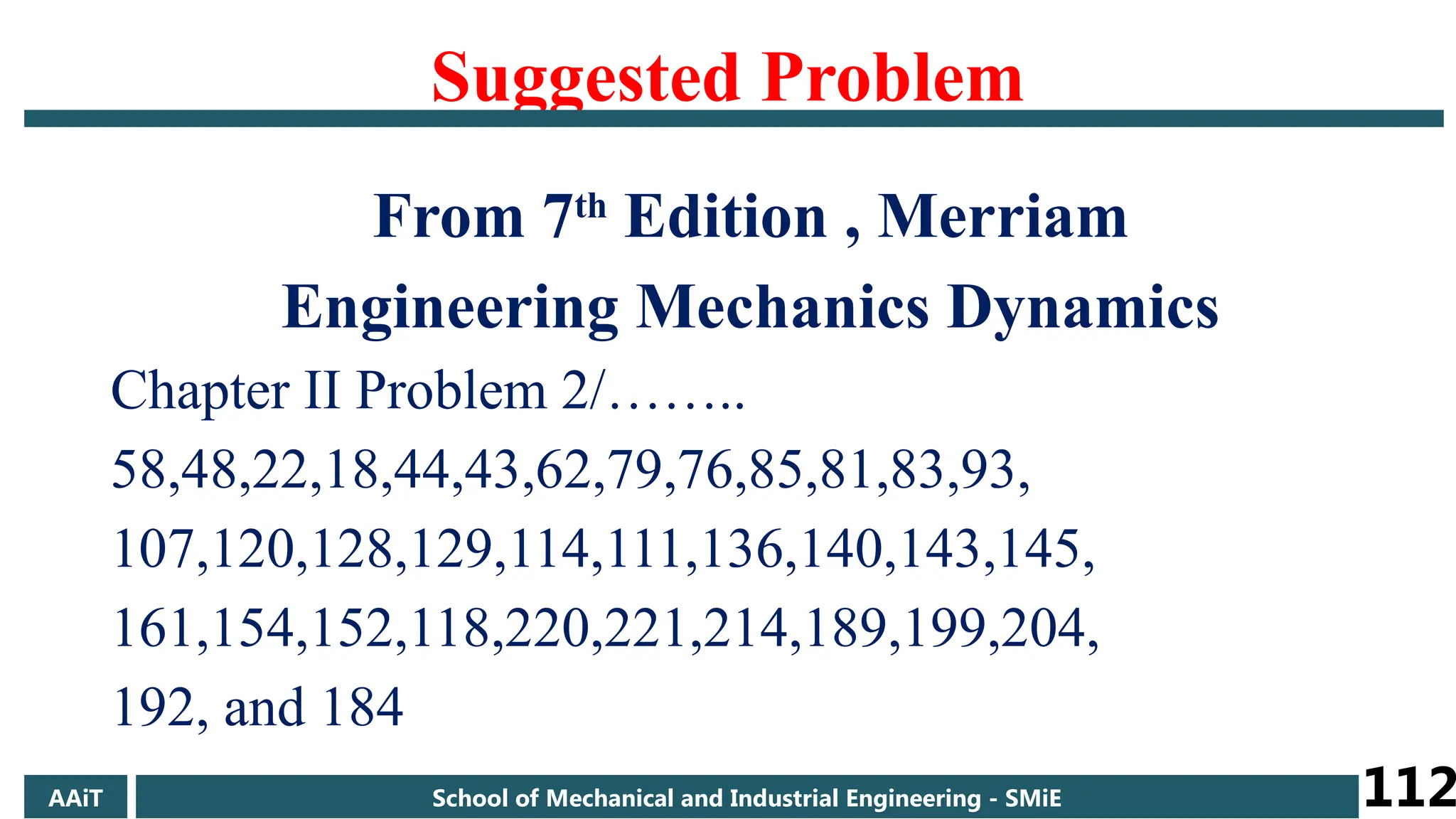 Suggested Problem
From 7th
Edition , Merriam
Engineering Mechanics Dynamics
Chapter II Problem 2/……..
58,48,22,18,44,43,62,79,76,85,81,83,93,
107,120,128,129,114,111,136,140,143,145,
161,154,152,118,220,221,214,189,199,204,
192, and 184
AAiT School of Mechanical and Industrial Engineering - SMiE 112
 