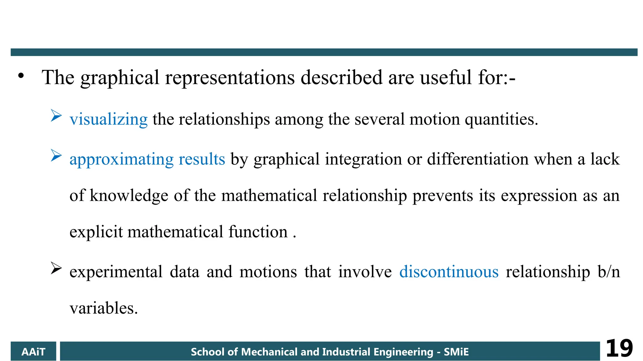 • The graphical representations described are useful for:-
 visualizing the relationships among the several motion quantities.
 approximating results by graphical integration or differentiation when a lack
of knowledge of the mathematical relationship prevents its expression as an
explicit mathematical function .
 experimental data and motions that involve discontinuous relationship b/n
variables.
AAiT School of Mechanical and Industrial Engineering - SMiE 19
 