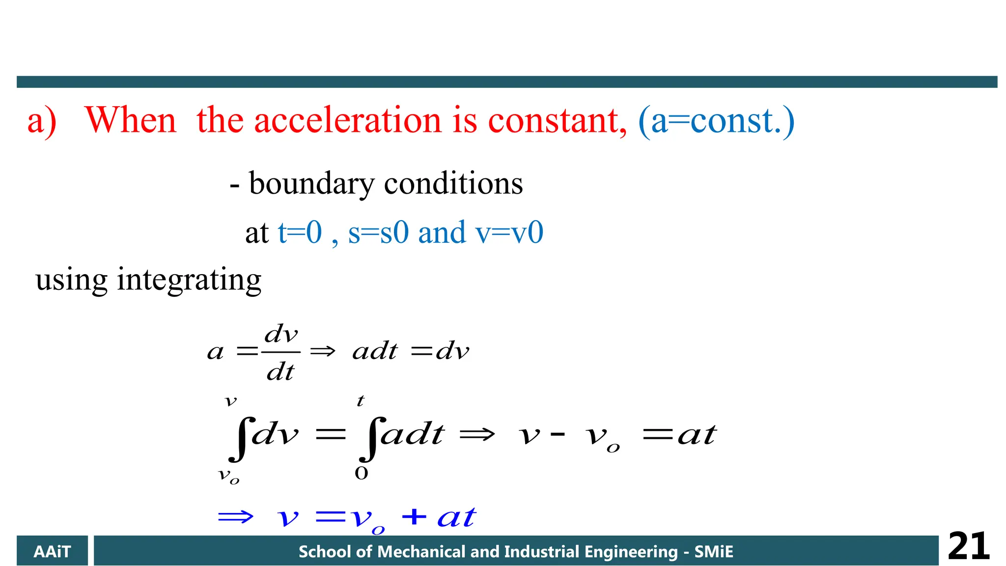 a) When the acceleration is constant, (a=const.)
- boundary conditions
at t=0 , s=s0 and v=v0
using integrating
dv
adt
dt
dv
a 


0
o
o
v t
o
v
v v at
dv adt v v at
 
   

 
AAiT School of Mechanical and Industrial Engineering - SMiE 21
 
