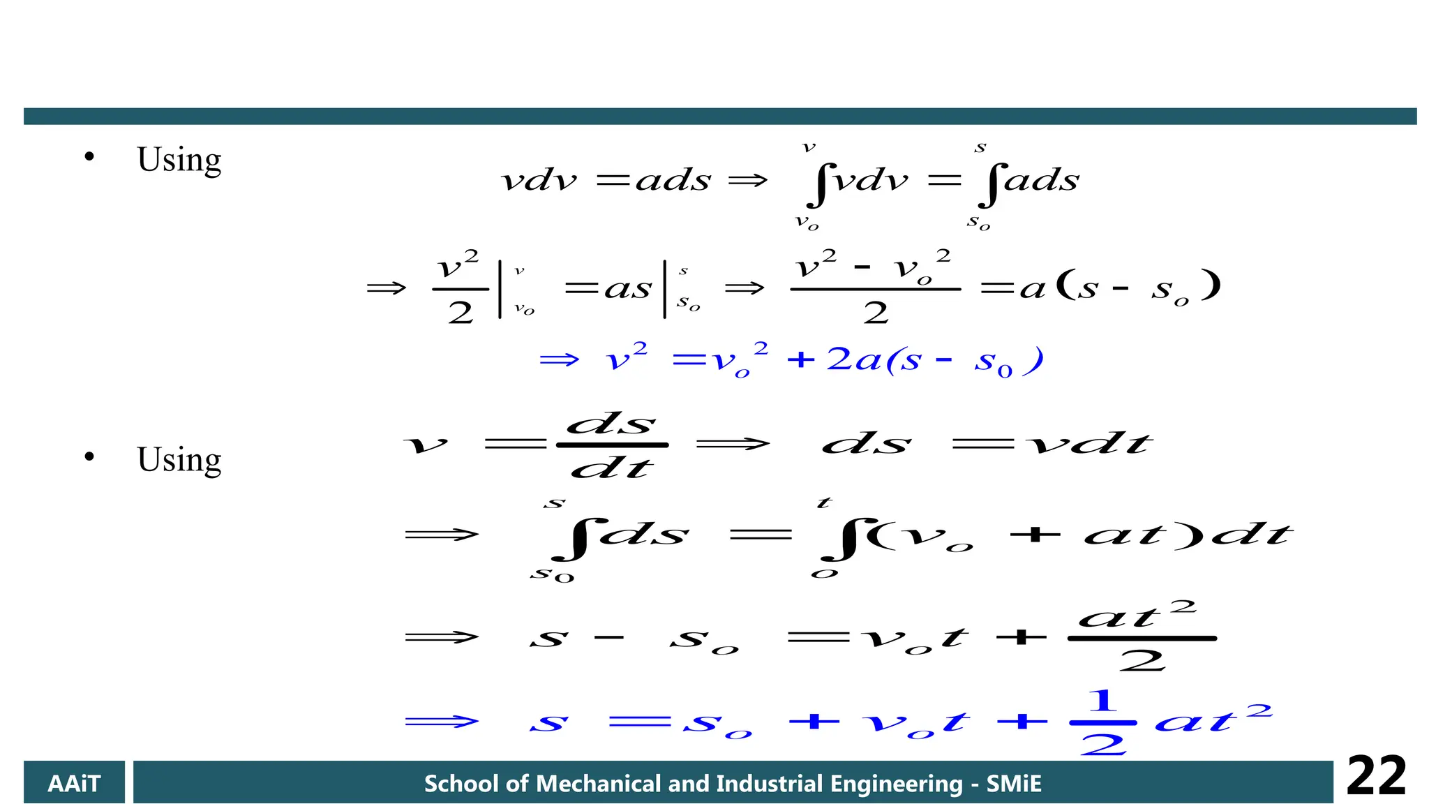 • Using
• Using
 
2
2
0
2
2
2
2
2 2
o o
v s
v o
o
v s
v s
o
s
o
o
v v a(s s )
vdv ads vdv ads
v v
v
as a s s
  

    
   
 
0
2
2
1
2
2
( )
s t
o
s
o
o o
o
o
ds
v ds vdt
dt
ds v at dt
at
s s
s s v t t
v t
a
  
  
  
   

 
AAiT School of Mechanical and Industrial Engineering - SMiE 22
 